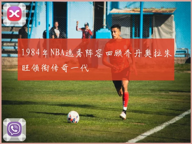 1984年NBA选秀阵容回顾乔丹奥拉朱旺领衔传奇一代