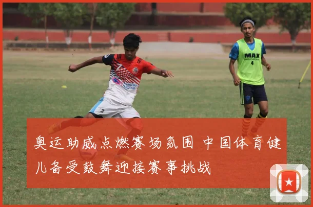 奥运助威点燃赛场氛围 中国体育健儿备受鼓舞迎接赛事挑战