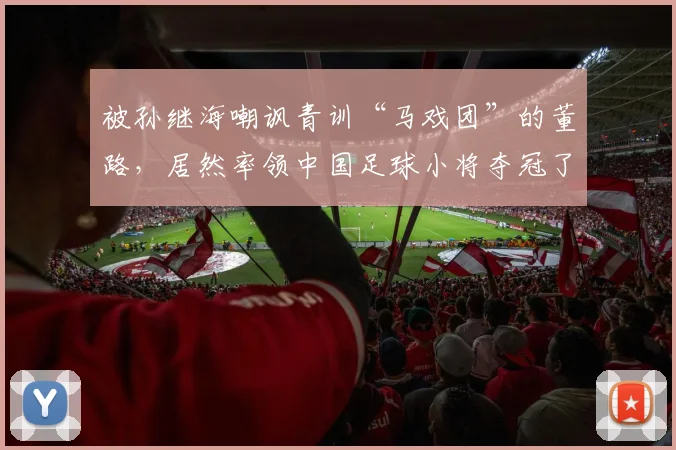 被孙继海嘲讽青训“马戏团”的董路，居然率领中国足球小将夺冠了