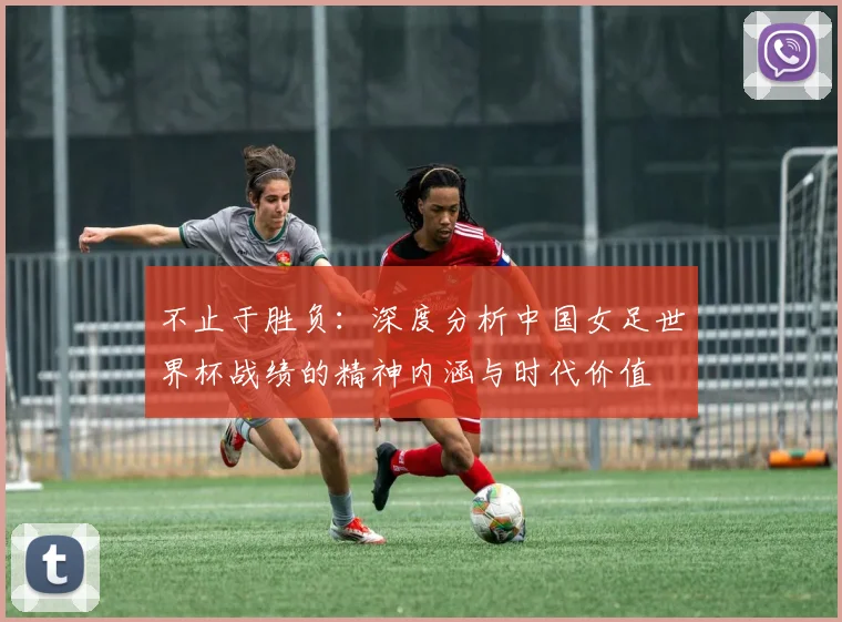 不止于胜负：深度分析中国女足世界杯战绩的精神内涵与时代价值