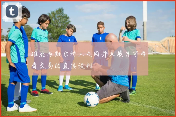 雄鹿与凯尔特人之间并未展开字母哥交易的直接谈判