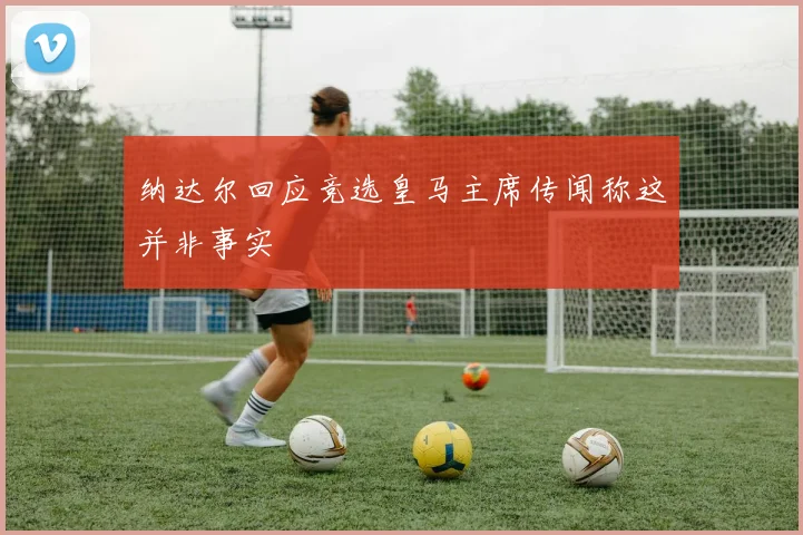 纳达尔回应竞选皇马主席传闻称这并非事实