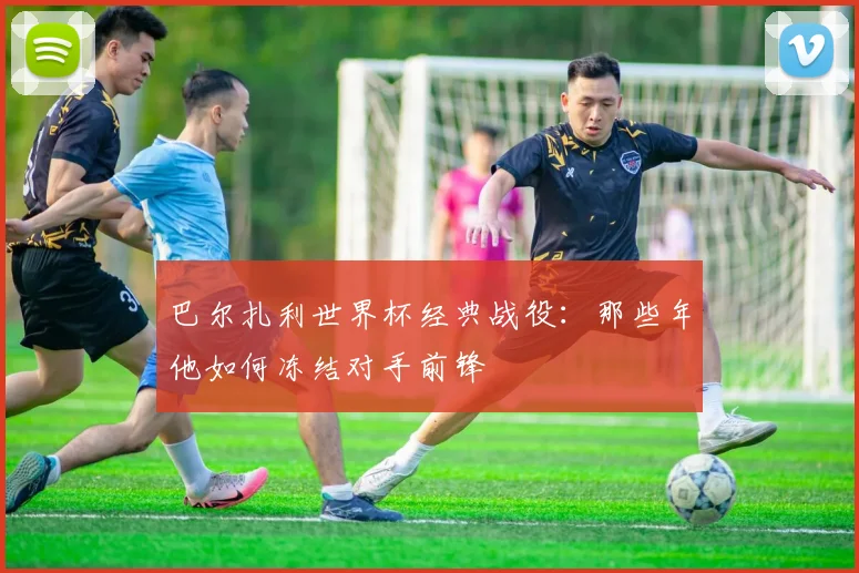 巴尔扎利世界杯经典战役：那些年他如何冻结对手前锋